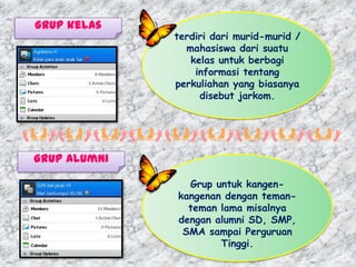 Grup kelas
              terdiri dari murid-murid /
                mahasiswa dari suatu
                 kelas untuk berbagi
                  informasi tentang
              perkuliahan yang biasanya
                   disebut jarkom.




Grup alumni

                Grup untuk kangen-
              kangenan dengan teman-
                teman lama misalnya
              dengan alumni SD, SMP,
               SMA sampai Perguruan
                      Tinggi.
 