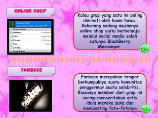 Online shop
              Kalau grup yang satu ini paling
                 diminati oleh kaum hawa.
                Sekarang sedang musimnya
               online shop yaitu berbelanja
                melalui social media salah
                    satunya BlackBerry
                        Messenger.




  fanbase
                Fanbase merupakan tempat
              berkumpulnya suatu komunitas
               penggermar suatu selebritis.
              Biasanya member dari grup ini
                 sering menceritakan artis
                   idola mereka suka dan
                 memposting foto-fotonya
 