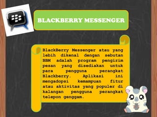 BLACKBERRY MESSENGER



 BlackBerry Messenger atau yang
 lebih dikenal dengan sebutan
 BBM adalah program pengirim
 pesan yang disediakan untuk
 para     pengguna     perangkat
 Blackberry.     Aplikasi    ini
 mengadopsi    kemampuan   fitur
 atau aktivitas yang populer di
 kalangan   pengguna   perangkat
 telepon genggam.
 