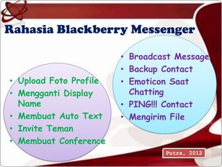 Rahasia Blackberry Messenger

                        • Broadcast Message
                        • Backup Contact
• Upload Foto Profile   • Emoticon Saat
• Mengganti Display       Chatting
  Name                  • PING!!! Contact
• Membuat Auto Text     • Mengirim File
• Invite Teman
• Membuat Conference
                                 Putra, 2012
 