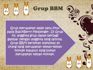 Grup BBM


  Grup merupakan salah satu fitur
pada BlackBerry Messenger. Di Grup
   ini, anggota grup dapat berbagi
gambar dengan anggota yang lainnya.
  Grup BBM berisikan maksimal 30
 orang yang merupakan teman-teman
     kontak maupun yang bukan
      merupakan teman kontak.
 