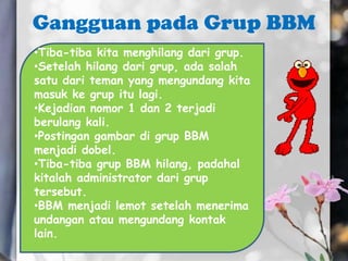 Gangguan pada Grup BBM
•Tiba-tiba kita menghilang dari grup.
•Setelah hilang dari grup, ada salah
satu dari teman yang mengundang kita
masuk ke grup itu lagi.
•Kejadian nomor 1 dan 2 terjadi
berulang kali.
•Postingan gambar di grup BBM
menjadi dobel.
•Tiba-tiba grup BBM hilang, padahal
kitalah administrator dari grup
tersebut.
•BBM menjadi lemot setelah menerima
undangan atau mengundang kontak
lain.
 