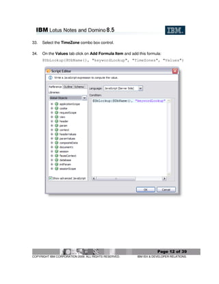33.   Select the TimeZone combo box control.

34.   On the Values tab click on Add Formula Item and add this formula:
      @DbLookup(@DbName(), "keywordLookup", "TimeZones", "Values")




                                                                      Page 12 of 39
COPYRIGHT IBM CORPORATION 2009. ALL RIGHTS RESERVED.      IBM ISV & DEVELOPER RELATIONS.
 