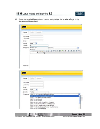 35.   Save the profileForm custom control and preview the profile XPage in the
      browser or Notes client.




                                                                      Page 13 of 39
COPYRIGHT IBM CORPORATION 2009. ALL RIGHTS RESERVED.      IBM ISV & DEVELOPER RELATIONS.
 