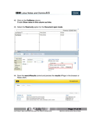 42. Click on the FullName column.
    Enable Show value in this column as links.

43. Select the Read-only option for the Document open mode.




44. Save the searchResults control and preview the results XPage in the browser or
    Notes client.




                                                                     Page 17 of 39
COPYRIGHT IBM CORPORATION 2009. ALL RIGHTS RESERVED.     IBM ISV & DEVELOPER RELATIONS.
 