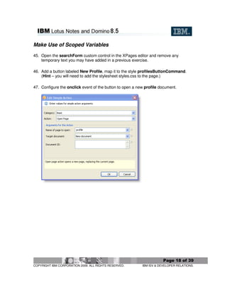 Make Use of Scoped Variables

45. Open the searchForm custom control in the XPages editor and remove any
    temporary text you may have added in a previous exercise.

46. Add a button labeled New Profile, map it to the style profilesButtonCommand.
    (Hint – you will need to add the stylesheet styles.css to the page.)

47. Configure the onclick event of the button to open a new profile document.




                                                                      Page 18 of 39
COPYRIGHT IBM CORPORATION 2009. ALL RIGHTS RESERVED.      IBM ISV & DEVELOPER RELATIONS.
 
