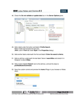 48. Check the Do not validate or update data box in the Server Options pane.




49. Add a label under the button and label it Profile Search.
    Make it bold and increase the font size.
    (Hint: Look in Font tab under Style in the Properties dialog.)

50. Add another label underneath the first and label it Enter the search criteria:.

51. Add an edit box underneath the last label. Name it searchBox and stretch it in
    Designer to about 250px.

52. Add a button labeled Search next to the edit box, and set the class to
    profilesButtonCommand.

53. Save the custom control and preview the home XPage in your browser or Notes
    client.




                                                                         Page 19 of 39
COPYRIGHT IBM CORPORATION 2009. ALL RIGHTS RESERVED.         IBM ISV & DEVELOPER RELATIONS.
 