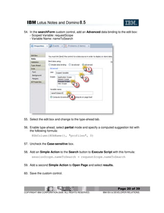 54. In the searchForm custom control, add an Advanced data binding to the edit box:
    - Scoped Variable: requestScope
    - Variable Name: nameToSearch




55. Select the edit box and change to the type-ahead tab.

56. Enable type-ahead, select partial mode and specify a computed suggestion list with
    the following formula:
      @DbColumn(@DbName(), "profiles", 0)

57. Uncheck the Case-sensitive box.

58. Add an Simple Action to the Search button to Execute Script with this formula:
      sessionScope.nameToSearch = requestScope.nameToSearch

59. Add a second Simple Action to Open Page and select results.

60. Save the custom control.




                                                                        Page 20 of 39
COPYRIGHT IBM CORPORATION 2009. ALL RIGHTS RESERVED.        IBM ISV & DEVELOPER RELATIONS.
 