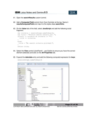 61. Open the searchResults custom control.

62. Add a Computed Field control (from Core Controls) at the top. Name it
    resultsComputedField and map it to the styles class searchInfo.

63. On the Value tab of the field, select JavaScript and add the following script
    fragment:
      var criteria = sessionScope.nameToSearch;
      var title = "Profile search results for: ";
      if(null != criteria && criteria != ""){
         title += criteria;
      }
      else{
        title = "No search criteria provided.";
      }
      return title;

64. Select the View control (viewPanel1 - use Outline to ensure you have the correct
    element selected) and click on the All Properties tab.

65. Expand the datadata entry and add the following computed expression for keys:
      sessionScope.nameToSearch




                                                                         Page 21 of 39
COPYRIGHT IBM CORPORATION 2009. ALL RIGHTS RESERVED.         IBM ISV & DEVELOPER RELATIONS.
 