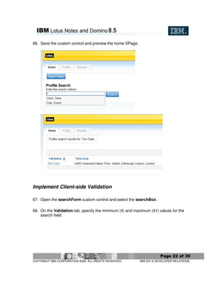 66. Save the custom control and preview the home XPage.




Implement Client-side Validation

67. Open the searchForm custom control and select the searchBox.

68. On the Validation tab, specify the minimum (4) and maximum (41) values for the
    search field.




                                                                      Page 22 of 39
COPYRIGHT IBM CORPORATION 2009. ALL RIGHTS RESERVED.      IBM ISV & DEVELOPER RELATIONS.
 