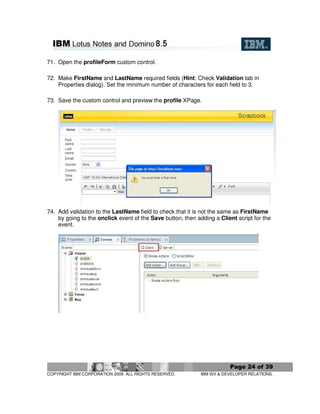 71. Open the profileForm custom control.

72. Make FirstName and LastName required fields (Hint: Check Validation tab in
    Properties dialog). Set the minimum number of characters for each field to 3.

73. Save the custom control and preview the profile XPage.




74. Add validation to the LastName field to check that it is not the same as FirstName
    by going to the onclick event of the Save button, then adding a Client script for the
    event.




                                                                         Page 24 of 39
COPYRIGHT IBM CORPORATION 2009. ALL RIGHTS RESERVED.         IBM ISV & DEVELOPER RELATIONS.
 