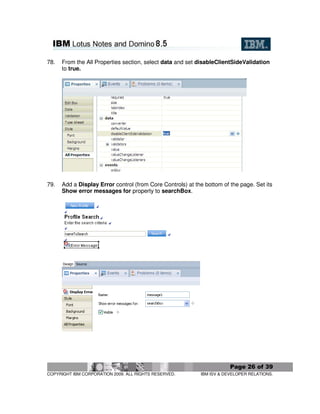 78.   From the All Properties section, select data and set disableClientSideValidation
      to true.




79.   Add a Display Error control (from Core Controls) at the bottom of the page. Set its
      Show error messages for property to searchBox.




                                                                        Page 26 of 39
COPYRIGHT IBM CORPORATION 2009. ALL RIGHTS RESERVED.        IBM ISV & DEVELOPER RELATIONS.
 