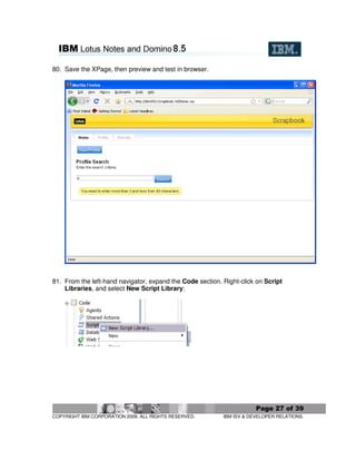 80. Save the XPage, then preview and test in browser.




81. From the left-hand navigator, expand the Code section. Right-click on Script
    Libraries, and select New Script Library:




                                                                       Page 27 of 39
COPYRIGHT IBM CORPORATION 2009. ALL RIGHTS RESERVED.       IBM ISV & DEVELOPER RELATIONS.
 