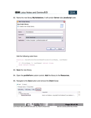 82. Name the new library MyValidations. It will contain Server-side JavaScript code:




    Add the following code there:

    function checkForDifferentNameFields(firstName, lastName)
    {
      if (firstName != lastName) return true;
      else return false;
    }

83. Save the new library.


84. Open the profileForm custom control. Add the library to the Resources.


85. Navigate to the Save button and remove the Client Script.




                                                                      Page 28 of 39
COPYRIGHT IBM CORPORATION 2009. ALL RIGHTS RESERVED.      IBM ISV & DEVELOPER RELATIONS.
 