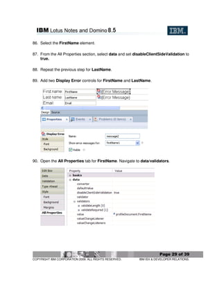 86. Select the FirstName element.

87. From the All Properties section, select data and set disableClientSideValidation to
    true.

88. Repeat the previous step for LastName.

89. Add two Display Error controls for FirstName and LastName.




90. Open the All Properties tab for FirstName. Navigate to data/validators.




                                                                       Page 29 of 39
COPYRIGHT IBM CORPORATION 2009. ALL RIGHTS RESERVED.       IBM ISV & DEVELOPER RELATIONS.
 