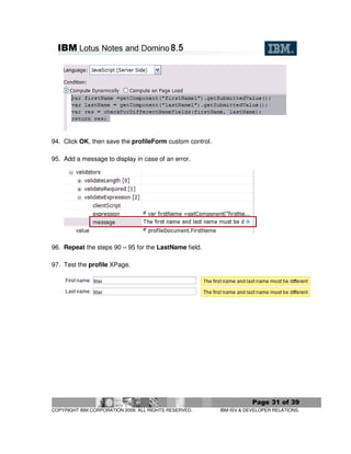 94. Click OK, then save the profileForm custom control.

95. Add a message to display in case of an error.




96. Repeat the steps 90 – 95 for the LastName field.

97. Test the profile XPage.




                                                                      Page 31 of 39
COPYRIGHT IBM CORPORATION 2009. ALL RIGHTS RESERVED.      IBM ISV & DEVELOPER RELATIONS.
 