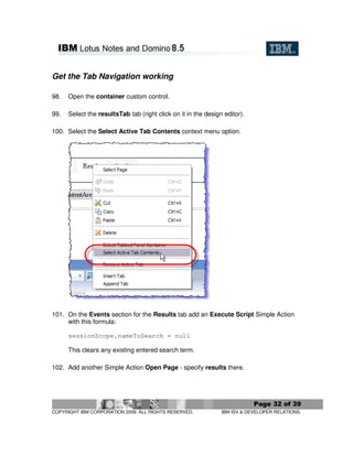 Get the Tab Navigation working

98.   Open the container custom control.

99.   Select the resultsTab tab (right click on it in the design editor).

100. Select the Select Active Tab Contents context menu option.




101. On the Events section for the Results tab add an Execute Script Simple Action
     with this formula:

      sessionScope.nameToSearch = null

      This clears any existing entered search term.

102. Add another Simple Action Open Page - specify results there.




                                                                            Page 32 of 39
COPYRIGHT IBM CORPORATION 2009. ALL RIGHTS RESERVED.            IBM ISV & DEVELOPER RELATIONS.
 