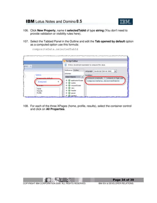 106. Click New Property, name it selectedTabId of type string (You don't need to
     provide validation or visibility rules here).

107. Select the Tabbed Panel in the Outline and edit the Tab opened by default option
     as a computed option use this formula:
       compositeData.selectedTabId




108. For each of the three XPages (home, profile, results), select the container control
     and click on All Properties.




                                                                         Page 34 of 39
COPYRIGHT IBM CORPORATION 2009. ALL RIGHTS RESERVED.         IBM ISV & DEVELOPER RELATIONS.
 