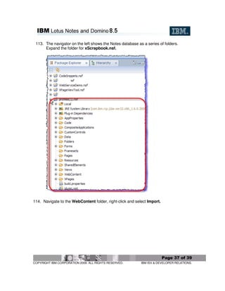 113. The navigator on the left shows the Notes database as a series of folders.
      Expand the folder for xScrapbook.nsf.




114. Navigate to the WebContent folder, right-click and select Import.




                                                                         Page 37 of 39
COPYRIGHT IBM CORPORATION 2009. ALL RIGHTS RESERVED.       IBM ISV & DEVELOPER RELATIONS.
 