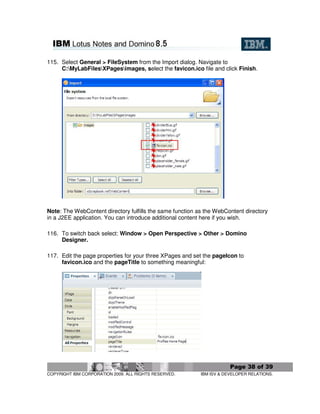 115. Select General > FileSystem from the Import dialog. Navigate to
     C:MyLabFilesXPagesimages, select the favicon.ico file and click Finish.




Note: The WebContent directory fulfills the same function as the WebContent directory
in a J2EE application. You can introduce additional content here if you wish.

116. To switch back select: Window > Open Perspective > Other > Domino
     Designer.

117. Edit the page properties for your three XPages and set the pageIcon to
     favicon.ico and the pageTitle to something meaningful:




                                                                       Page 38 of 39
COPYRIGHT IBM CORPORATION 2009. ALL RIGHTS RESERVED.       IBM ISV & DEVELOPER RELATIONS.
 