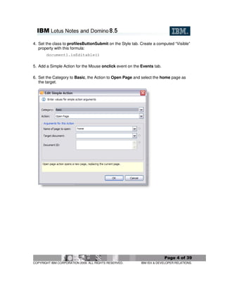4. Set the class to profilesButtonSubmit on the Style tab. Create a computed “Visible”
   property with this formula:
       document1.isEditable()

5. Add a Simple Action for the Mouse onclick event on the Events tab.

6. Set the Category to Basic, the Action to Open Page and select the home page as
   the target.




                                                                        Page 4 of 39
COPYRIGHT IBM CORPORATION 2009. ALL RIGHTS RESERVED.       IBM ISV & DEVELOPER RELATIONS.
 