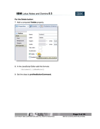 For the Delete button:
7. Add a computed Visible property.




8. In the JavaScript Editor add this formula:
       !document1.isNewNote()

9. Set the class to profilesButtonCommand.




                                                                    Page 5 of 39
COPYRIGHT IBM CORPORATION 2009. ALL RIGHTS RESERVED.   IBM ISV & DEVELOPER RELATIONS.
 
