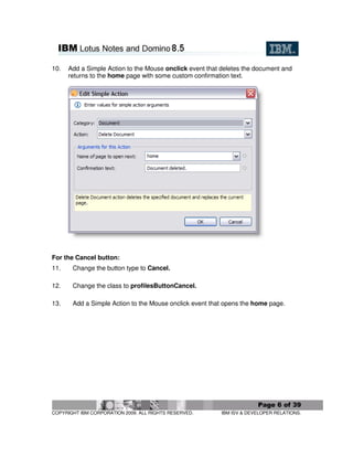 10.   Add a Simple Action to the Mouse onclick event that deletes the document and
      returns to the home page with some custom confirmation text.




For the Cancel button:
11.    Change the button type to Cancel.

12.    Change the class to profilesButtonCancel.

13.    Add a Simple Action to the Mouse onclick event that opens the home page.




                                                                       Page 6 of 39
COPYRIGHT IBM CORPORATION 2009. ALL RIGHTS RESERVED.      IBM ISV & DEVELOPER RELATIONS.
 