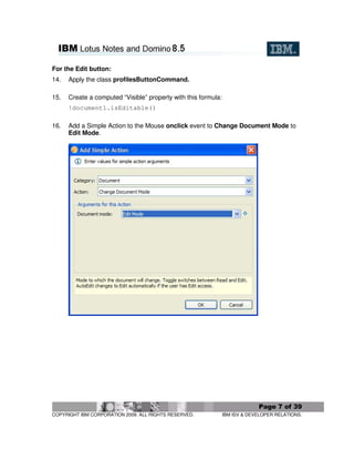 For the Edit button:
14.   Apply the class profilesButtonCommand.

15.   Create a computed “Visible” property with this formula:
      !document1.isEditable()

16.   Add a Simple Action to the Mouse onclick event to Change Document Mode to
      Edit Mode.




                                                                             Page 7 of 39
COPYRIGHT IBM CORPORATION 2009. ALL RIGHTS RESERVED.            IBM ISV & DEVELOPER RELATIONS.
 