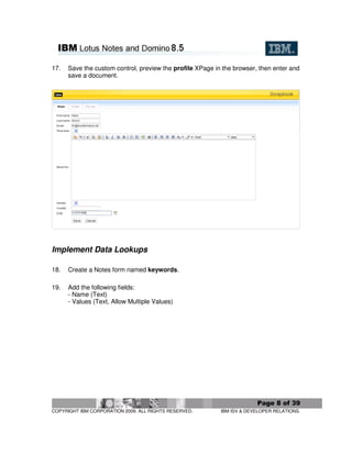17.   Save the custom control, preview the profile XPage in the browser, then enter and
      save a document.




Implement Data Lookups

18.   Create a Notes form named keywords.

19.   Add the following fields:
      - Name (Text)
      - Values (Text, Allow Multiple Values)




                                                                        Page 8 of 39
COPYRIGHT IBM CORPORATION 2009. ALL RIGHTS RESERVED.       IBM ISV & DEVELOPER RELATIONS.
 