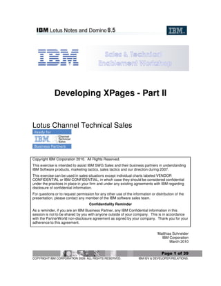 Developing XPages - Part II


Lotus Channel Technical Sales



Copyright IBM Corporation 2010. All Rights Reserved.
This exercise is intended to assist IBM SWG Sales and their business partners in understanding
IBM Software products, marketing tactics, sales tactics and our direction during 2007.
This exercise can be used in sales situations except individual charts labeled VENDOR
CONFIDENTIAL or IBM CONFIDENTIAL, in which case they should be considered confidential
under the practices in place in your firm and under any existing agreements with IBM regarding
disclosure of confidential information.
For questions or to request permission for any other use of the information or distribution of the
presentation, please contact any member of the IBM software sales team.
                                    Confidentiality Reminder
As a reminder, if you are an IBM Business Partner, any IBM Confidential information in this
session is not to be shared by you with anyone outside of your company. This is in accordance
with the PartnerWorld non-disclosure agreement as signed by your company. Thank you for your
adherence to this agreement.


                                                                                 Matthias Schneider
                                                                                   IBM Corporation
                                                                                        March 2010


                                                                                   Page 1 of 39
COPYRIGHT IBM CORPORATION 2009. ALL RIGHTS RESERVED.                IBM ISV & DEVELOPER RELATIONS.
 