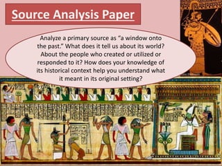 Source Analysis Paper
Analyze a primary source as “a window onto
the past.” What does it tell us about its world?
About the people who created or utilized or
responded to it? How does your knowledge of
its historical context help you understand what
it meant in its original setting?
 