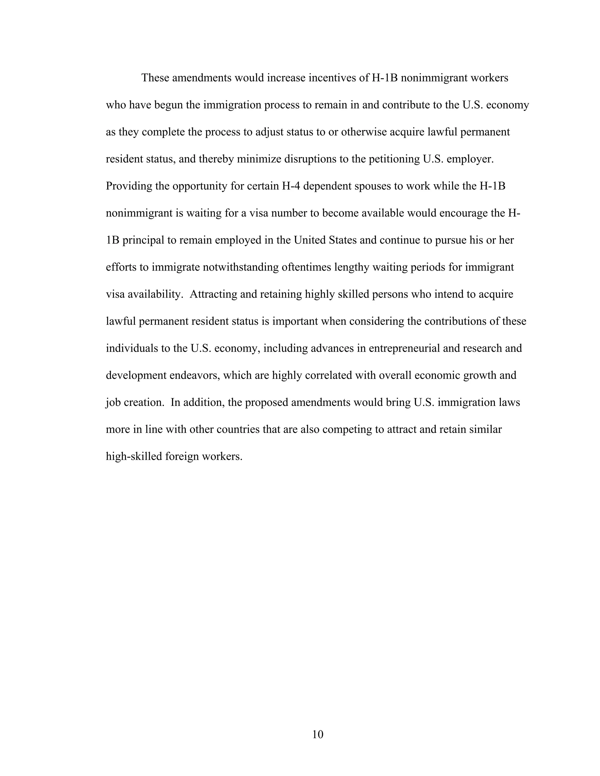10
These amendments would increase incentives of H-1B nonimmigrant workers
who have begun the immigration process to remain in and contribute to the U.S. economy
as they complete the process to adjust status to or otherwise acquire lawful permanent
resident status, and thereby minimize disruptions to the petitioning U.S. employer.
Providing the opportunity for certain H-4 dependent spouses to work while the H-1B
nonimmigrant is waiting for a visa number to become available would encourage the H-
1B principal to remain employed in the United States and continue to pursue his or her
efforts to immigrate notwithstanding oftentimes lengthy waiting periods for immigrant
visa availability. Attracting and retaining highly skilled persons who intend to acquire
lawful permanent resident status is important when considering the contributions of these
individuals to the U.S. economy, including advances in entrepreneurial and research and
development endeavors, which are highly correlated with overall economic growth and
job creation. In addition, the proposed amendments would bring U.S. immigration laws
more in line with other countries that are also competing to attract and retain similar
high-skilled foreign workers.
 