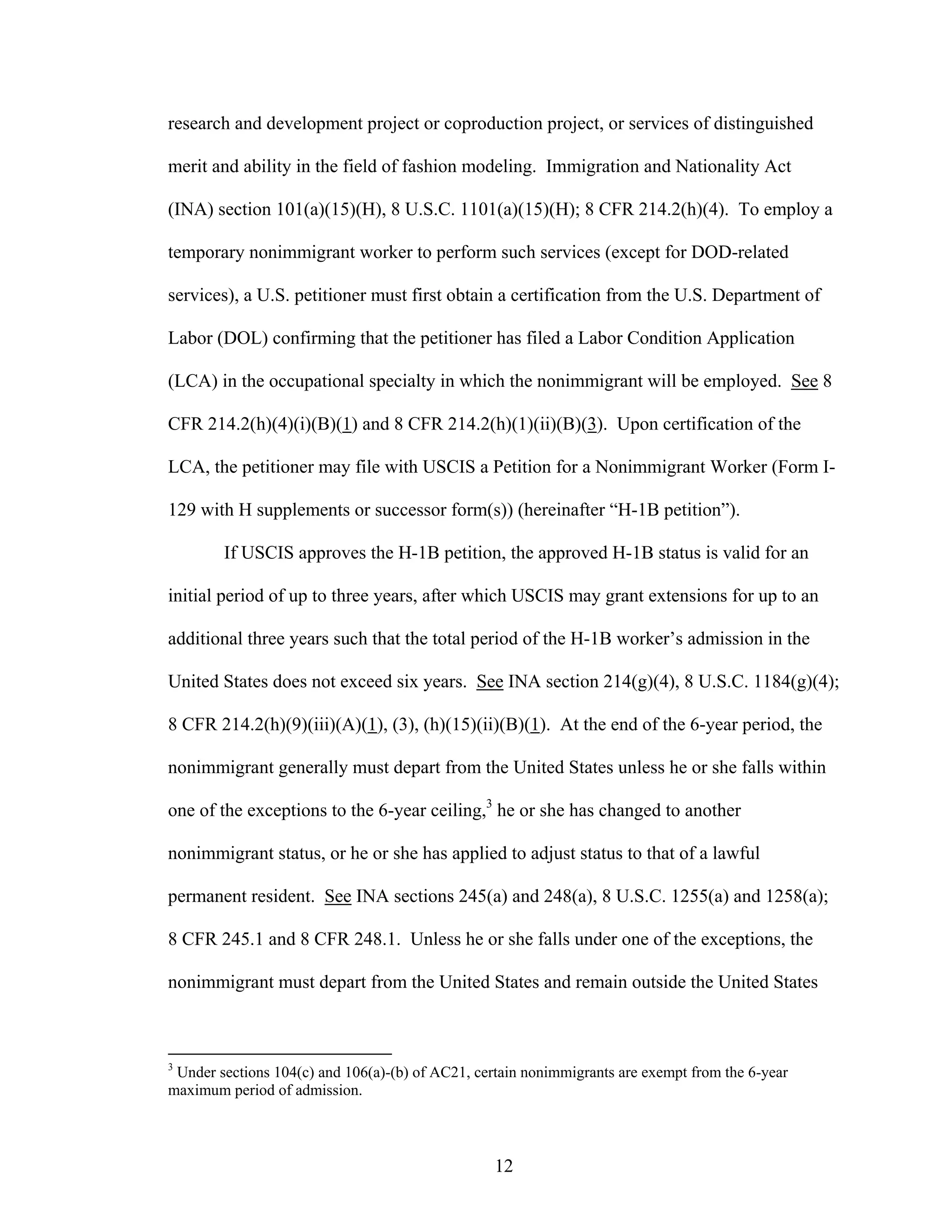 12
research and development project or coproduction project, or services of distinguished
merit and ability in the field of fashion modeling. Immigration and Nationality Act
(INA) section 101(a)(15)(H), 8 U.S.C. 1101(a)(15)(H); 8 CFR 214.2(h)(4). To employ a
temporary nonimmigrant worker to perform such services (except for DOD-related
services), a U.S. petitioner must first obtain a certification from the U.S. Department of
Labor (DOL) confirming that the petitioner has filed a Labor Condition Application
(LCA) in the occupational specialty in which the nonimmigrant will be employed. See 8
CFR 214.2(h)(4)(i)(B)(1) and 8 CFR 214.2(h)(1)(ii)(B)(3). Upon certification of the
LCA, the petitioner may file with USCIS a Petition for a Nonimmigrant Worker (Form I-
129 with H supplements or successor form(s)) (hereinafter “H-1B petition”).
If USCIS approves the H-1B petition, the approved H-1B status is valid for an
initial period of up to three years, after which USCIS may grant extensions for up to an
additional three years such that the total period of the H-1B worker’s admission in the
United States does not exceed six years. See INA section 214(g)(4), 8 U.S.C. 1184(g)(4);
8 CFR 214.2(h)(9)(iii)(A)(1), (3), (h)(15)(ii)(B)(1). At the end of the 6-year period, the
nonimmigrant generally must depart from the United States unless he or she falls within
one of the exceptions to the 6-year ceiling,3
he or she has changed to another
nonimmigrant status, or he or she has applied to adjust status to that of a lawful
permanent resident. See INA sections 245(a) and 248(a), 8 U.S.C. 1255(a) and 1258(a);
8 CFR 245.1 and 8 CFR 248.1. Unless he or she falls under one of the exceptions, the
nonimmigrant must depart from the United States and remain outside the United States
3
Under sections 104(c) and 106(a)-(b) of AC21, certain nonimmigrants are exempt from the 6-year
maximum period of admission.
 