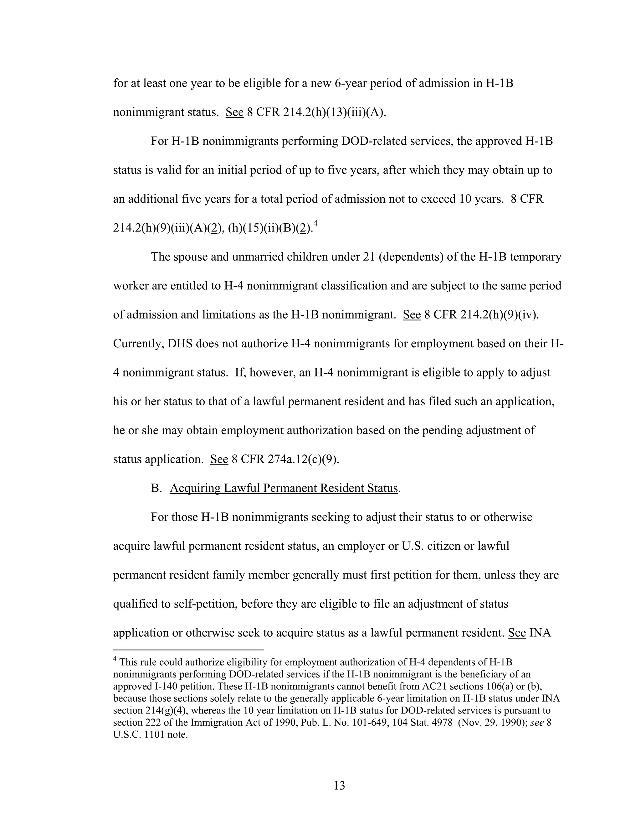 13
for at least one year to be eligible for a new 6-year period of admission in H-1B
nonimmigrant status. See 8 CFR 214.2(h)(13)(iii)(A).
For H-1B nonimmigrants performing DOD-related services, the approved H-1B
status is valid for an initial period of up to five years, after which they may obtain up to
an additional five years for a total period of admission not to exceed 10 years. 8 CFR
214.2(h)(9)(iii)(A)(2), (h)(15)(ii)(B)(2).4
The spouse and unmarried children under 21 (dependents) of the H-1B temporary
worker are entitled to H-4 nonimmigrant classification and are subject to the same period
of admission and limitations as the H-1B nonimmigrant. See 8 CFR 214.2(h)(9)(iv).
Currently, DHS does not authorize H-4 nonimmigrants for employment based on their H-
4 nonimmigrant status. If, however, an H-4 nonimmigrant is eligible to apply to adjust
his or her status to that of a lawful permanent resident and has filed such an application,
he or she may obtain employment authorization based on the pending adjustment of
status application. See 8 CFR 274a.12(c)(9).
B. Acquiring Lawful Permanent Resident Status.
For those H-1B nonimmigrants seeking to adjust their status to or otherwise
acquire lawful permanent resident status, an employer or U.S. citizen or lawful
permanent resident family member generally must first petition for them, unless they are
qualified to self-petition, before they are eligible to file an adjustment of status
application or otherwise seek to acquire status as a lawful permanent resident. See INA
4
This rule could authorize eligibility for employment authorization of H-4 dependents of H-1B
nonimmigrants performing DOD-related services if the H-1B nonimmigrant is the beneficiary of an
approved I-140 petition. These H-1B nonimmigrants cannot benefit from AC21 sections 106(a) or (b),
because those sections solely relate to the generally applicable 6-year limitation on H-1B status under INA
section 214(g)(4), whereas the 10 year limitation on H-1B status for DOD-related services is pursuant to
section 222 of the Immigration Act of 1990, Pub. L. No. 101-649, 104 Stat. 4978 (Nov. 29, 1990); see 8
U.S.C. 1101 note.
 