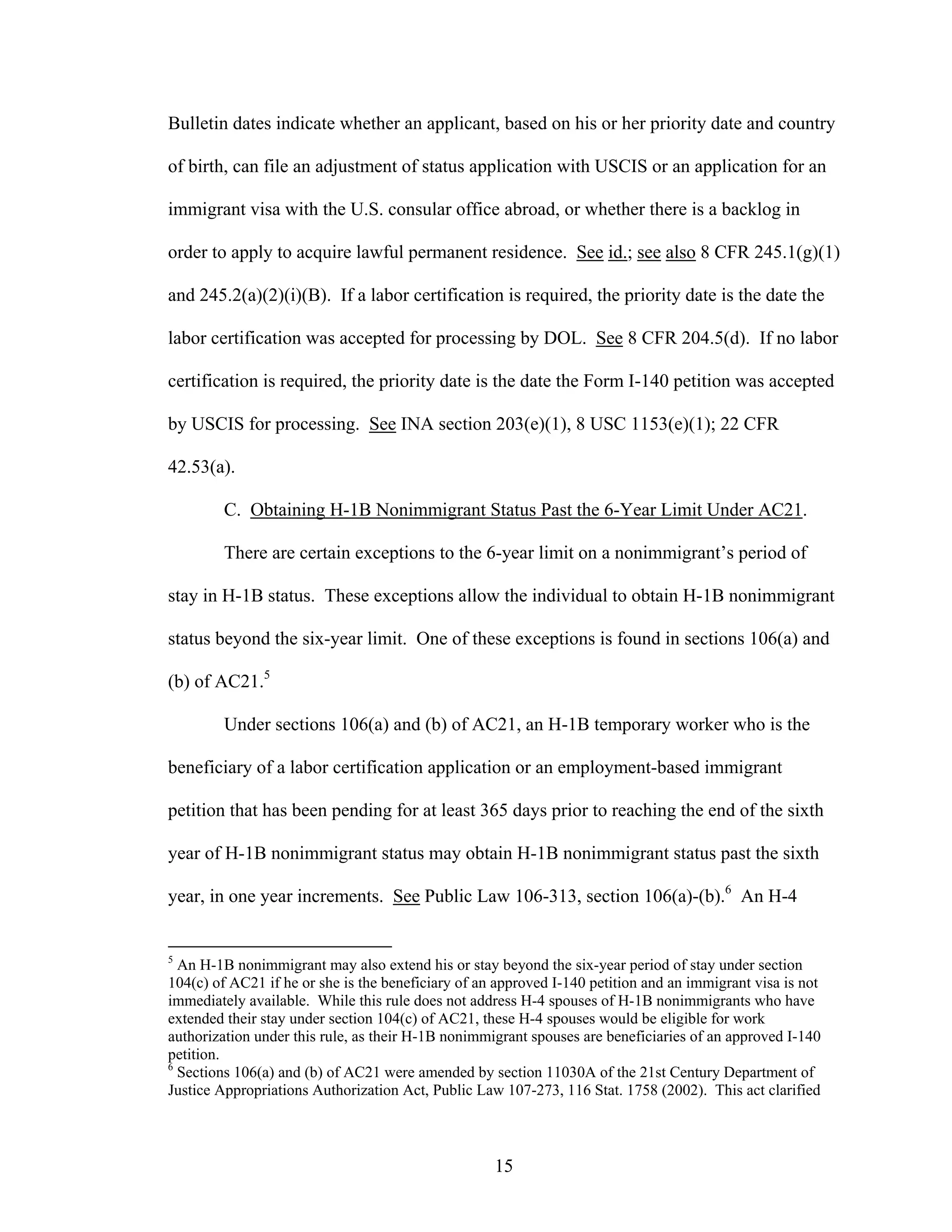 15
Bulletin dates indicate whether an applicant, based on his or her priority date and country
of birth, can file an adjustment of status application with USCIS or an application for an
immigrant visa with the U.S. consular office abroad, or whether there is a backlog in
order to apply to acquire lawful permanent residence. See id.; see also 8 CFR 245.1(g)(1)
and 245.2(a)(2)(i)(B). If a labor certification is required, the priority date is the date the
labor certification was accepted for processing by DOL. See 8 CFR 204.5(d). If no labor
certification is required, the priority date is the date the Form I-140 petition was accepted
by USCIS for processing. See INA section 203(e)(1), 8 USC 1153(e)(1); 22 CFR
42.53(a).
C. Obtaining H-1B Nonimmigrant Status Past the 6-Year Limit Under AC21.
There are certain exceptions to the 6-year limit on a nonimmigrant’s period of
stay in H-1B status. These exceptions allow the individual to obtain H-1B nonimmigrant
status beyond the six-year limit. One of these exceptions is found in sections 106(a) and
(b) of AC21.5
Under sections 106(a) and (b) of AC21, an H-1B temporary worker who is the
beneficiary of a labor certification application or an employment-based immigrant
petition that has been pending for at least 365 days prior to reaching the end of the sixth
year of H-1B nonimmigrant status may obtain H-1B nonimmigrant status past the sixth
year, in one year increments. See Public Law 106-313, section 106(a)-(b).6
An H-4
5
An H-1B nonimmigrant may also extend his or stay beyond the six-year period of stay under section
104(c) of AC21 if he or she is the beneficiary of an approved I-140 petition and an immigrant visa is not
immediately available. While this rule does not address H-4 spouses of H-1B nonimmigrants who have
extended their stay under section 104(c) of AC21, these H-4 spouses would be eligible for work
authorization under this rule, as their H-1B nonimmigrant spouses are beneficiaries of an approved I-140
petition.
6
Sections 106(a) and (b) of AC21 were amended by section 11030A of the 21st Century Department of
Justice Appropriations Authorization Act, Public Law 107-273, 116 Stat. 1758 (2002). This act clarified
 