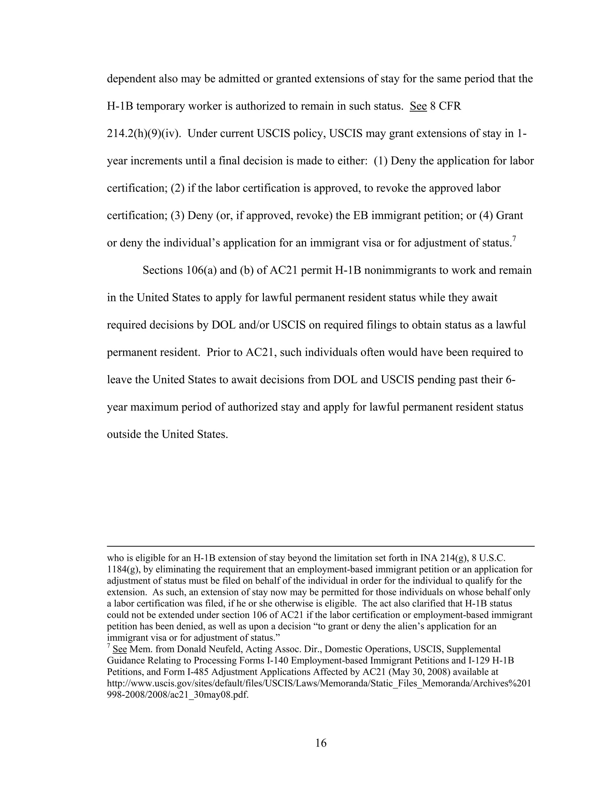 16
dependent also may be admitted or granted extensions of stay for the same period that the
H-1B temporary worker is authorized to remain in such status. See 8 CFR
214.2(h)(9)(iv). Under current USCIS policy, USCIS may grant extensions of stay in 1-
year increments until a final decision is made to either: (1) Deny the application for labor
certification; (2) if the labor certification is approved, to revoke the approved labor
certification; (3) Deny (or, if approved, revoke) the EB immigrant petition; or (4) Grant
or deny the individual’s application for an immigrant visa or for adjustment of status.7
Sections 106(a) and (b) of AC21 permit H-1B nonimmigrants to work and remain
in the United States to apply for lawful permanent resident status while they await
required decisions by DOL and/or USCIS on required filings to obtain status as a lawful
permanent resident. Prior to AC21, such individuals often would have been required to
leave the United States to await decisions from DOL and USCIS pending past their 6-
year maximum period of authorized stay and apply for lawful permanent resident status
outside the United States.
who is eligible for an H-1B extension of stay beyond the limitation set forth in INA 214(g), 8 U.S.C.
1184(g), by eliminating the requirement that an employment-based immigrant petition or an application for
adjustment of status must be filed on behalf of the individual in order for the individual to qualify for the
extension. As such, an extension of stay now may be permitted for those individuals on whose behalf only
a labor certification was filed, if he or she otherwise is eligible. The act also clarified that H-1B status
could not be extended under section 106 of AC21 if the labor certification or employment-based immigrant
petition has been denied, as well as upon a decision “to grant or deny the alien’s application for an
immigrant visa or for adjustment of status.”
7
See Mem. from Donald Neufeld, Acting Assoc. Dir., Domestic Operations, USCIS, Supplemental
Guidance Relating to Processing Forms I-140 Employment-based Immigrant Petitions and I-129 H-1B
Petitions, and Form I-485 Adjustment Applications Affected by AC21 (May 30, 2008) available at
http://www.uscis.gov/sites/default/files/USCIS/Laws/Memoranda/Static_Files_Memoranda/Archives%201
998-2008/2008/ac21_30may08.pdf.
 