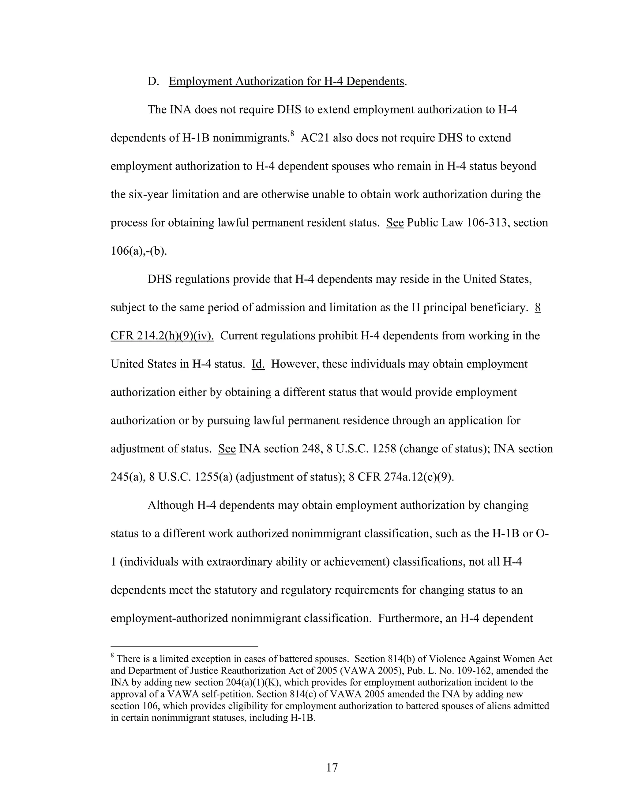 17
D. Employment Authorization for H-4 Dependents.
The INA does not require DHS to extend employment authorization to H-4
dependents of H-1B nonimmigrants.8
AC21 also does not require DHS to extend
employment authorization to H-4 dependent spouses who remain in H-4 status beyond
the six-year limitation and are otherwise unable to obtain work authorization during the
process for obtaining lawful permanent resident status. See Public Law 106-313, section
106(a),-(b).
DHS regulations provide that H-4 dependents may reside in the United States,
subject to the same period of admission and limitation as the H principal beneficiary. 8
CFR 214.2(h)(9)(iv). Current regulations prohibit H-4 dependents from working in the
United States in H-4 status. Id. However, these individuals may obtain employment
authorization either by obtaining a different status that would provide employment
authorization or by pursuing lawful permanent residence through an application for
adjustment of status. See INA section 248, 8 U.S.C. 1258 (change of status); INA section
245(a), 8 U.S.C. 1255(a) (adjustment of status); 8 CFR 274a.12(c)(9).
Although H-4 dependents may obtain employment authorization by changing
status to a different work authorized nonimmigrant classification, such as the H-1B or O-
1 (individuals with extraordinary ability or achievement) classifications, not all H-4
dependents meet the statutory and regulatory requirements for changing status to an
employment-authorized nonimmigrant classification. Furthermore, an H-4 dependent
8
There is a limited exception in cases of battered spouses. Section 814(b) of Violence Against Women Act
and Department of Justice Reauthorization Act of 2005 (VAWA 2005), Pub. L. No. 109-162, amended the
INA by adding new section 204(a)(1)(K), which provides for employment authorization incident to the
approval of a VAWA self-petition. Section 814(c) of VAWA 2005 amended the INA by adding new
section 106, which provides eligibility for employment authorization to battered spouses of aliens admitted
in certain nonimmigrant statuses, including H-1B.
 