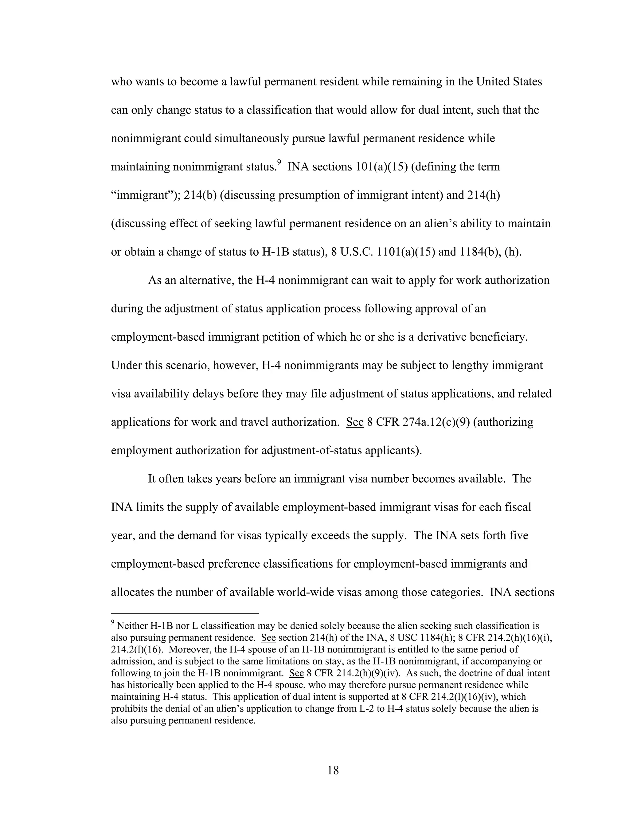 18
who wants to become a lawful permanent resident while remaining in the United States
can only change status to a classification that would allow for dual intent, such that the
nonimmigrant could simultaneously pursue lawful permanent residence while
maintaining nonimmigrant status.9
INA sections 101(a)(15) (defining the term
“immigrant”); 214(b) (discussing presumption of immigrant intent) and 214(h)
(discussing effect of seeking lawful permanent residence on an alien’s ability to maintain
or obtain a change of status to H-1B status), 8 U.S.C. 1101(a)(15) and 1184(b), (h).
As an alternative, the H-4 nonimmigrant can wait to apply for work authorization
during the adjustment of status application process following approval of an
employment-based immigrant petition of which he or she is a derivative beneficiary.
Under this scenario, however, H-4 nonimmigrants may be subject to lengthy immigrant
visa availability delays before they may file adjustment of status applications, and related
applications for work and travel authorization. See 8 CFR 274a.12(c)(9) (authorizing
employment authorization for adjustment-of-status applicants).
It often takes years before an immigrant visa number becomes available. The
INA limits the supply of available employment-based immigrant visas for each fiscal
year, and the demand for visas typically exceeds the supply. The INA sets forth five
employment-based preference classifications for employment-based immigrants and
allocates the number of available world-wide visas among those categories. INA sections
9
Neither H-1B nor L classification may be denied solely because the alien seeking such classification is
also pursuing permanent residence. See section 214(h) of the INA, 8 USC 1184(h); 8 CFR 214.2(h)(16)(i),
214.2(l)(16). Moreover, the H-4 spouse of an H-1B nonimmigrant is entitled to the same period of
admission, and is subject to the same limitations on stay, as the H-1B nonimmigrant, if accompanying or
following to join the H-1B nonimmigrant. See 8 CFR 214.2(h)(9)(iv). As such, the doctrine of dual intent
has historically been applied to the H-4 spouse, who may therefore pursue permanent residence while
maintaining H-4 status. This application of dual intent is supported at 8 CFR 214.2(l)(16)(iv), which
prohibits the denial of an alien’s application to change from L-2 to H-4 status solely because the alien is
also pursuing permanent residence.
 