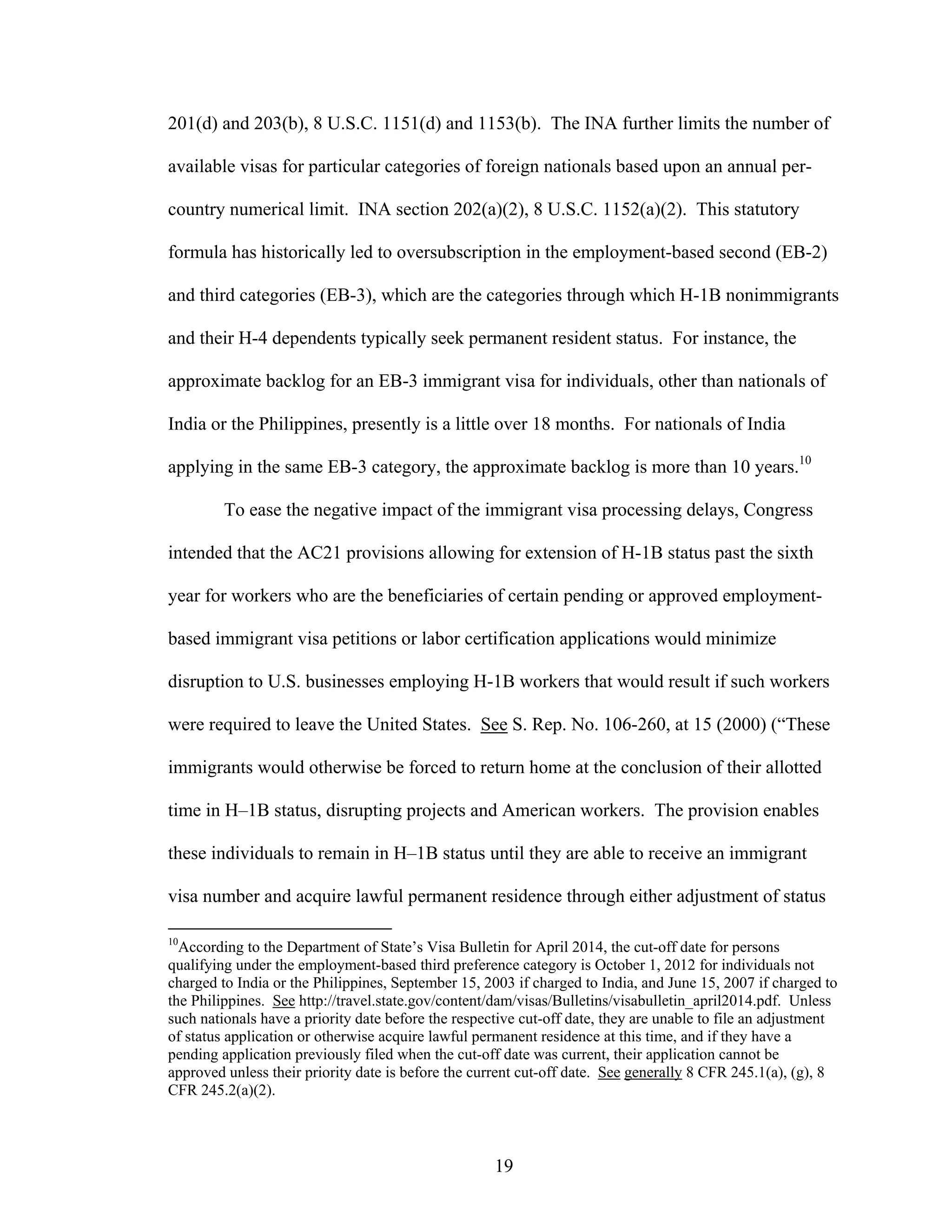 19
201(d) and 203(b), 8 U.S.C. 1151(d) and 1153(b). The INA further limits the number of
available visas for particular categories of foreign nationals based upon an annual per-
country numerical limit. INA section 202(a)(2), 8 U.S.C. 1152(a)(2). This statutory
formula has historically led to oversubscription in the employment-based second (EB-2)
and third categories (EB-3), which are the categories through which H-1B nonimmigrants
and their H-4 dependents typically seek permanent resident status. For instance, the
approximate backlog for an EB-3 immigrant visa for individuals, other than nationals of
India or the Philippines, presently is a little over 18 months. For nationals of India
applying in the same EB-3 category, the approximate backlog is more than 10 years.10
To ease the negative impact of the immigrant visa processing delays, Congress
intended that the AC21 provisions allowing for extension of H-1B status past the sixth
year for workers who are the beneficiaries of certain pending or approved employment-
based immigrant visa petitions or labor certification applications would minimize
disruption to U.S. businesses employing H-1B workers that would result if such workers
were required to leave the United States. See S. Rep. No. 106-260, at 15 (2000) (“These
immigrants would otherwise be forced to return home at the conclusion of their allotted
time in H–1B status, disrupting projects and American workers. The provision enables
these individuals to remain in H–1B status until they are able to receive an immigrant
visa number and acquire lawful permanent residence through either adjustment of status
10
According to the Department of State’s Visa Bulletin for April 2014, the cut-off date for persons
qualifying under the employment-based third preference category is October 1, 2012 for individuals not
charged to India or the Philippines, September 15, 2003 if charged to India, and June 15, 2007 if charged to
the Philippines. See http://travel.state.gov/content/dam/visas/Bulletins/visabulletin_april2014.pdf. Unless
such nationals have a priority date before the respective cut-off date, they are unable to file an adjustment
of status application or otherwise acquire lawful permanent residence at this time, and if they have a
pending application previously filed when the cut-off date was current, their application cannot be
approved unless their priority date is before the current cut-off date. See generally 8 CFR 245.1(a), (g), 8
CFR 245.2(a)(2).
 