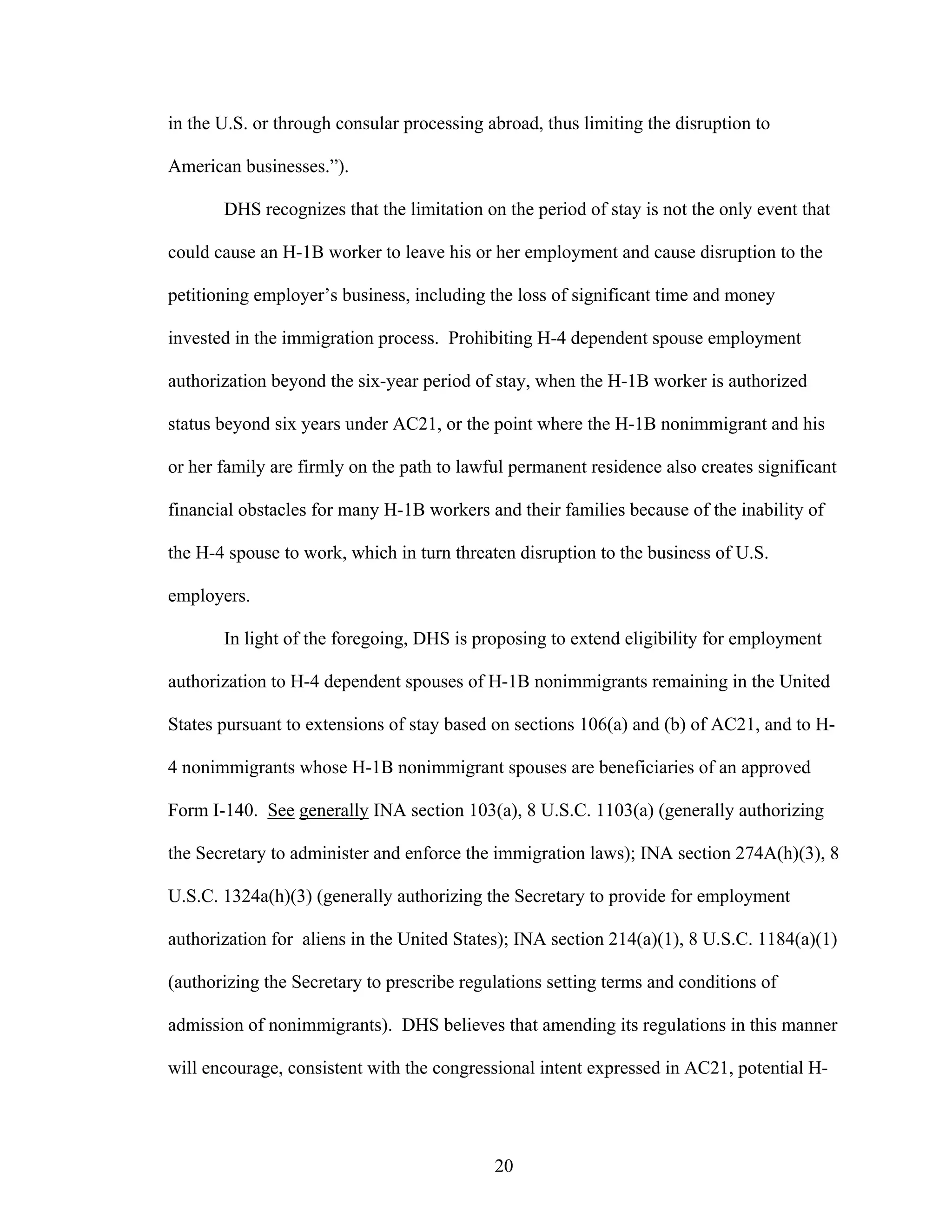 20
in the U.S. or through consular processing abroad, thus limiting the disruption to
American businesses.”).
DHS recognizes that the limitation on the period of stay is not the only event that
could cause an H-1B worker to leave his or her employment and cause disruption to the
petitioning employer’s business, including the loss of significant time and money
invested in the immigration process. Prohibiting H-4 dependent spouse employment
authorization beyond the six-year period of stay, when the H-1B worker is authorized
status beyond six years under AC21, or the point where the H-1B nonimmigrant and his
or her family are firmly on the path to lawful permanent residence also creates significant
financial obstacles for many H-1B workers and their families because of the inability of
the H-4 spouse to work, which in turn threaten disruption to the business of U.S.
employers.
In light of the foregoing, DHS is proposing to extend eligibility for employment
authorization to H-4 dependent spouses of H-1B nonimmigrants remaining in the United
States pursuant to extensions of stay based on sections 106(a) and (b) of AC21, and to H-
4 nonimmigrants whose H-1B nonimmigrant spouses are beneficiaries of an approved
Form I-140. See generally INA section 103(a), 8 U.S.C. 1103(a) (generally authorizing
the Secretary to administer and enforce the immigration laws); INA section 274A(h)(3), 8
U.S.C. 1324a(h)(3) (generally authorizing the Secretary to provide for employment
authorization for aliens in the United States); INA section 214(a)(1), 8 U.S.C. 1184(a)(1)
(authorizing the Secretary to prescribe regulations setting terms and conditions of
admission of nonimmigrants). DHS believes that amending its regulations in this manner
will encourage, consistent with the congressional intent expressed in AC21, potential H-
 