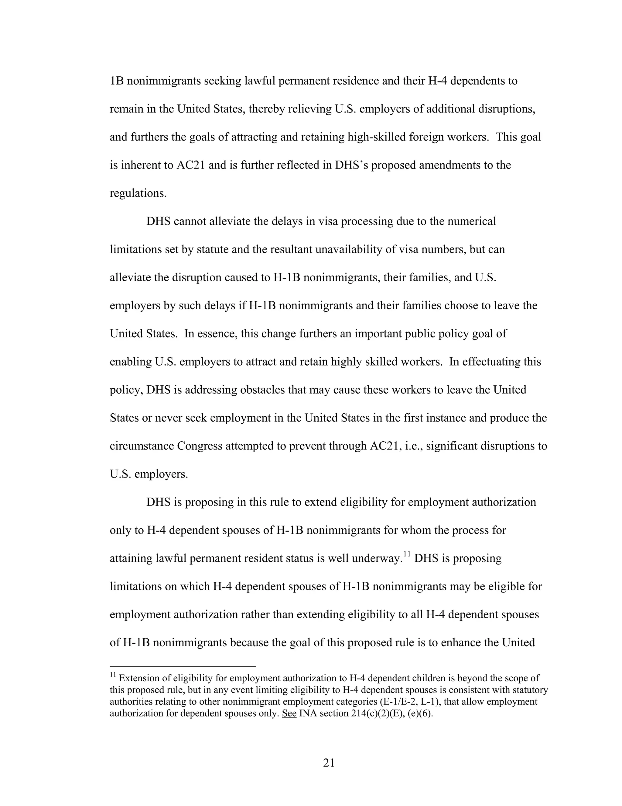 21
1B nonimmigrants seeking lawful permanent residence and their H-4 dependents to
remain in the United States, thereby relieving U.S. employers of additional disruptions,
and furthers the goals of attracting and retaining high-skilled foreign workers. This goal
is inherent to AC21 and is further reflected in DHS’s proposed amendments to the
regulations.
DHS cannot alleviate the delays in visa processing due to the numerical
limitations set by statute and the resultant unavailability of visa numbers, but can
alleviate the disruption caused to H-1B nonimmigrants, their families, and U.S.
employers by such delays if H-1B nonimmigrants and their families choose to leave the
United States. In essence, this change furthers an important public policy goal of
enabling U.S. employers to attract and retain highly skilled workers. In effectuating this
policy, DHS is addressing obstacles that may cause these workers to leave the United
States or never seek employment in the United States in the first instance and produce the
circumstance Congress attempted to prevent through AC21, i.e., significant disruptions to
U.S. employers.
DHS is proposing in this rule to extend eligibility for employment authorization
only to H-4 dependent spouses of H-1B nonimmigrants for whom the process for
attaining lawful permanent resident status is well underway.11
DHS is proposing
limitations on which H-4 dependent spouses of H-1B nonimmigrants may be eligible for
employment authorization rather than extending eligibility to all H-4 dependent spouses
of H-1B nonimmigrants because the goal of this proposed rule is to enhance the United
11
Extension of eligibility for employment authorization to H-4 dependent children is beyond the scope of
this proposed rule, but in any event limiting eligibility to H-4 dependent spouses is consistent with statutory
authorities relating to other nonimmigrant employment categories (E-1/E-2, L-1), that allow employment
authorization for dependent spouses only. See INA section 214(c)(2)(E), (e)(6).
 