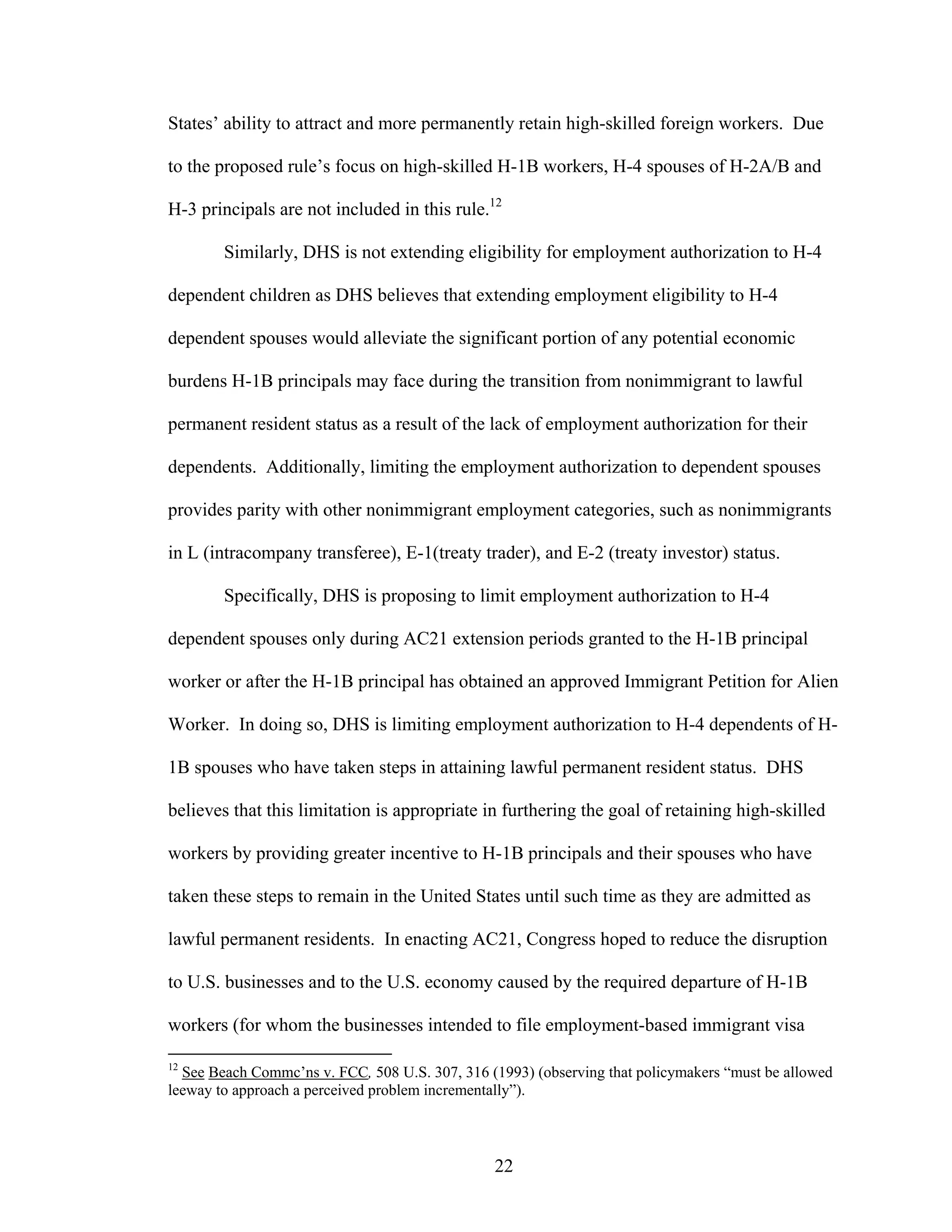 22
States’ ability to attract and more permanently retain high-skilled foreign workers. Due
to the proposed rule’s focus on high-skilled H-1B workers, H-4 spouses of H-2A/B and
H-3 principals are not included in this rule.12
Similarly, DHS is not extending eligibility for employment authorization to H-4
dependent children as DHS believes that extending employment eligibility to H-4
dependent spouses would alleviate the significant portion of any potential economic
burdens H-1B principals may face during the transition from nonimmigrant to lawful
permanent resident status as a result of the lack of employment authorization for their
dependents. Additionally, limiting the employment authorization to dependent spouses
provides parity with other nonimmigrant employment categories, such as nonimmigrants
in L (intracompany transferee), E-1(treaty trader), and E-2 (treaty investor) status.
Specifically, DHS is proposing to limit employment authorization to H-4
dependent spouses only during AC21 extension periods granted to the H-1B principal
worker or after the H-1B principal has obtained an approved Immigrant Petition for Alien
Worker. In doing so, DHS is limiting employment authorization to H-4 dependents of H-
1B spouses who have taken steps in attaining lawful permanent resident status. DHS
believes that this limitation is appropriate in furthering the goal of retaining high-skilled
workers by providing greater incentive to H-1B principals and their spouses who have
taken these steps to remain in the United States until such time as they are admitted as
lawful permanent residents. In enacting AC21, Congress hoped to reduce the disruption
to U.S. businesses and to the U.S. economy caused by the required departure of H-1B
workers (for whom the businesses intended to file employment-based immigrant visa
12
See Beach Commc’ns v. FCC, 508 U.S. 307, 316 (1993) (observing that policymakers “must be allowed
leeway to approach a perceived problem incrementally”).
 