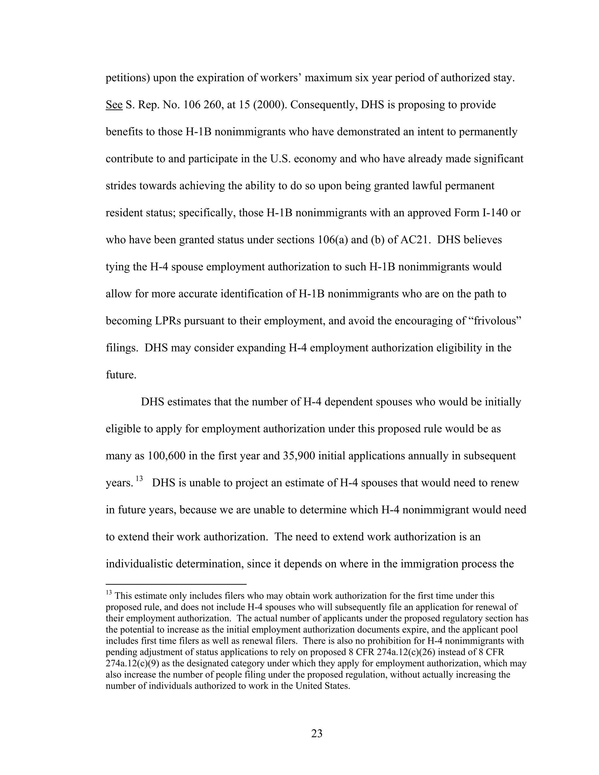 23
petitions) upon the expiration of workers’ maximum six year period of authorized stay.
See S. Rep. No. 106 260, at 15 (2000). Consequently, DHS is proposing to provide
benefits to those H-1B nonimmigrants who have demonstrated an intent to permanently
contribute to and participate in the U.S. economy and who have already made significant
strides towards achieving the ability to do so upon being granted lawful permanent
resident status; specifically, those H-1B nonimmigrants with an approved Form I-140 or
who have been granted status under sections 106(a) and (b) of AC21. DHS believes
tying the H-4 spouse employment authorization to such H-1B nonimmigrants would
allow for more accurate identification of H-1B nonimmigrants who are on the path to
becoming LPRs pursuant to their employment, and avoid the encouraging of “frivolous”
filings. DHS may consider expanding H-4 employment authorization eligibility in the
future.
DHS estimates that the number of H-4 dependent spouses who would be initially
eligible to apply for employment authorization under this proposed rule would be as
many as 100,600 in the first year and 35,900 initial applications annually in subsequent
years. 13
DHS is unable to project an estimate of H-4 spouses that would need to renew
in future years, because we are unable to determine which H-4 nonimmigrant would need
to extend their work authorization. The need to extend work authorization is an
individualistic determination, since it depends on where in the immigration process the
13
This estimate only includes filers who may obtain work authorization for the first time under this
proposed rule, and does not include H-4 spouses who will subsequently file an application for renewal of
their employment authorization. The actual number of applicants under the proposed regulatory section has
the potential to increase as the initial employment authorization documents expire, and the applicant pool
includes first time filers as well as renewal filers. There is also no prohibition for H-4 nonimmigrants with
pending adjustment of status applications to rely on proposed 8 CFR 274a.12(c)(26) instead of 8 CFR
274a.12(c)(9) as the designated category under which they apply for employment authorization, which may
also increase the number of people filing under the proposed regulation, without actually increasing the
number of individuals authorized to work in the United States.
 