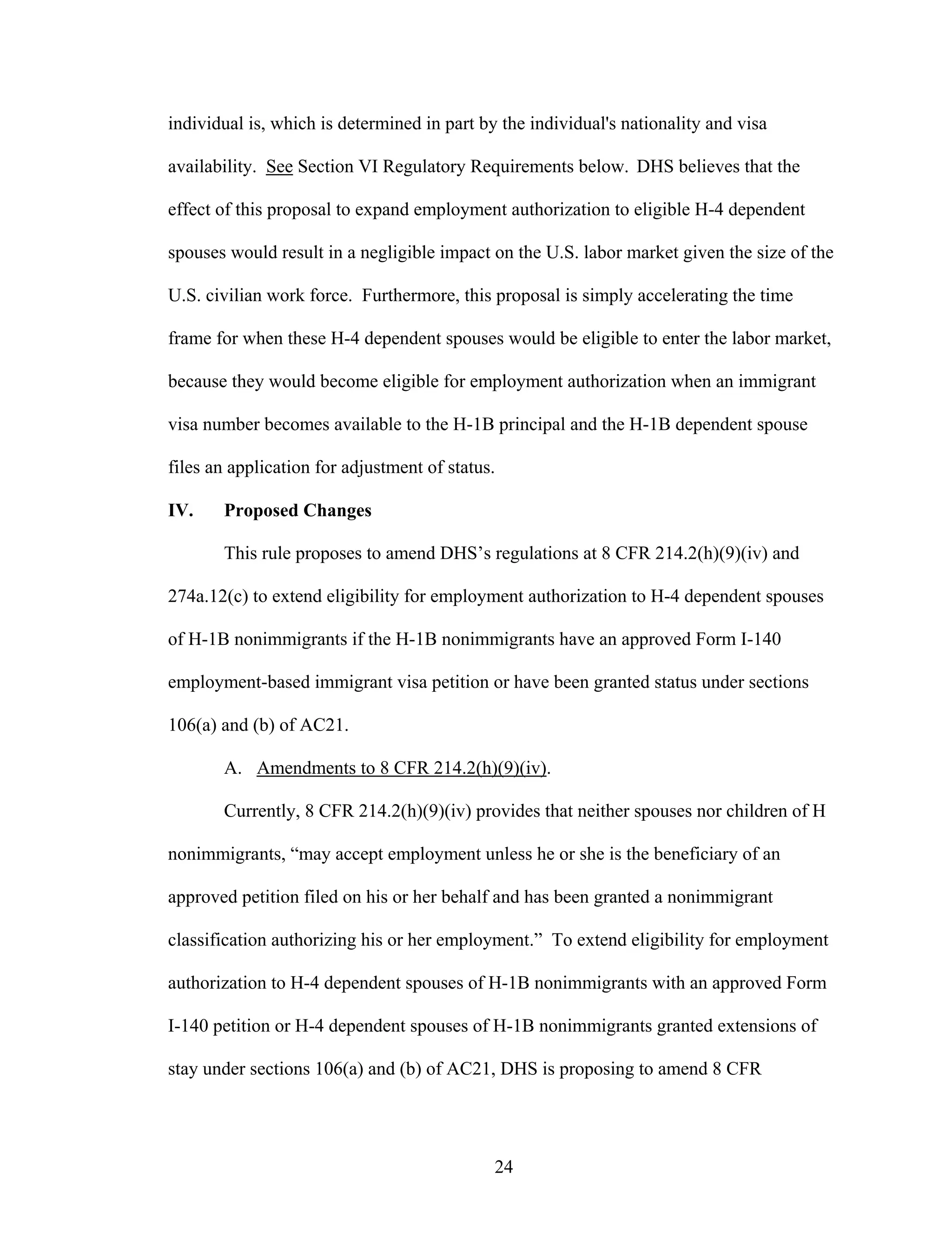 24
individual is, which is determined in part by the individual's nationality and visa
availability. See Section VI Regulatory Requirements below. DHS believes that the
effect of this proposal to expand employment authorization to eligible H-4 dependent
spouses would result in a negligible impact on the U.S. labor market given the size of the
U.S. civilian work force. Furthermore, this proposal is simply accelerating the time
frame for when these H-4 dependent spouses would be eligible to enter the labor market,
because they would become eligible for employment authorization when an immigrant
visa number becomes available to the H-1B principal and the H-1B dependent spouse
files an application for adjustment of status.
IV. Proposed Changes
This rule proposes to amend DHS’s regulations at 8 CFR 214.2(h)(9)(iv) and
274a.12(c) to extend eligibility for employment authorization to H-4 dependent spouses
of H-1B nonimmigrants if the H-1B nonimmigrants have an approved Form I-140
employment-based immigrant visa petition or have been granted status under sections
106(a) and (b) of AC21.
A. Amendments to 8 CFR 214.2(h)(9)(iv).
Currently, 8 CFR 214.2(h)(9)(iv) provides that neither spouses nor children of H
nonimmigrants, “may accept employment unless he or she is the beneficiary of an
approved petition filed on his or her behalf and has been granted a nonimmigrant
classification authorizing his or her employment.” To extend eligibility for employment
authorization to H-4 dependent spouses of H-1B nonimmigrants with an approved Form
I-140 petition or H-4 dependent spouses of H-1B nonimmigrants granted extensions of
stay under sections 106(a) and (b) of AC21, DHS is proposing to amend 8 CFR
 