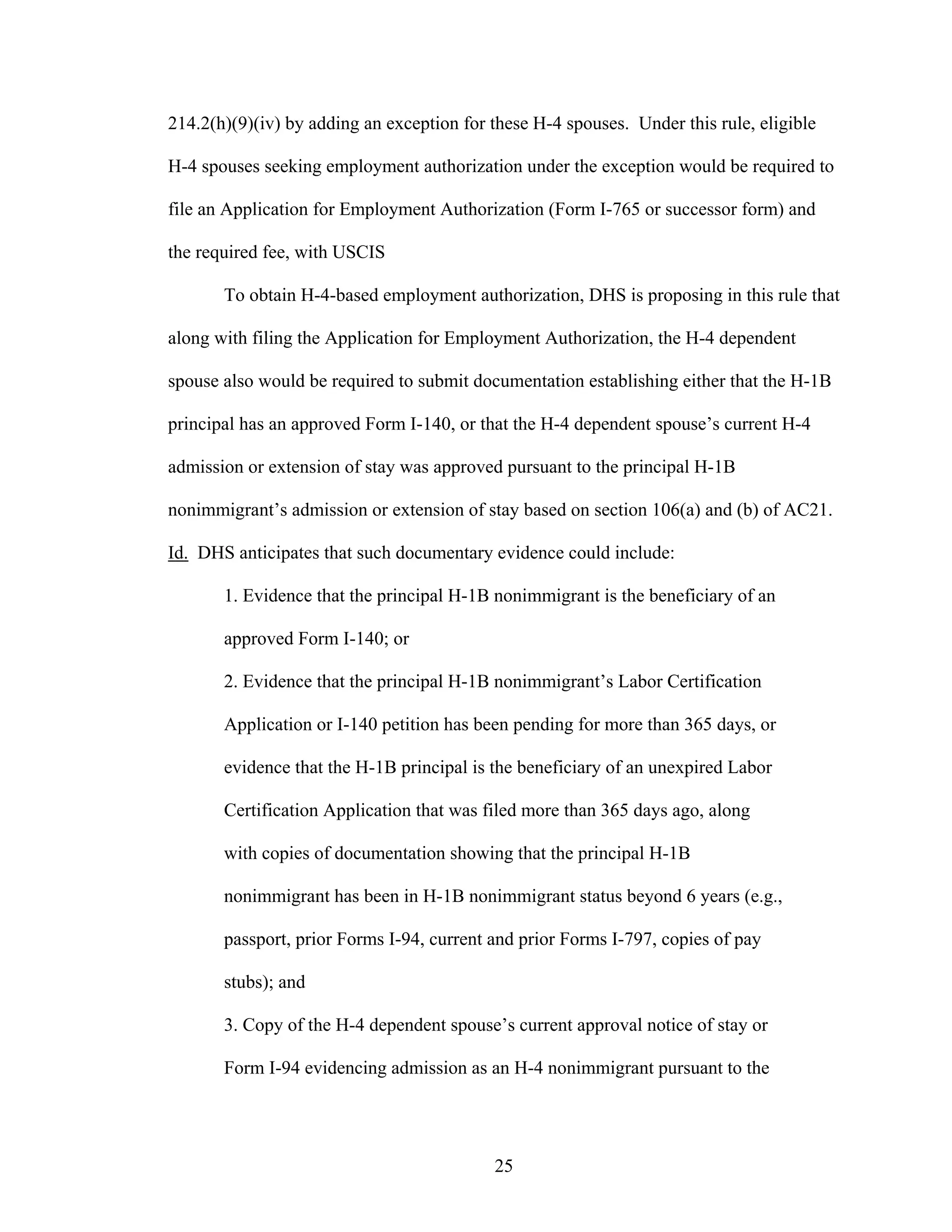 25
214.2(h)(9)(iv) by adding an exception for these H-4 spouses. Under this rule, eligible
H-4 spouses seeking employment authorization under the exception would be required to
file an Application for Employment Authorization (Form I-765 or successor form) and
the required fee, with USCIS
To obtain H-4-based employment authorization, DHS is proposing in this rule that
along with filing the Application for Employment Authorization, the H-4 dependent
spouse also would be required to submit documentation establishing either that the H-1B
principal has an approved Form I-140, or that the H-4 dependent spouse’s current H-4
admission or extension of stay was approved pursuant to the principal H-1B
nonimmigrant’s admission or extension of stay based on section 106(a) and (b) of AC21.
Id. DHS anticipates that such documentary evidence could include:
1. Evidence that the principal H-1B nonimmigrant is the beneficiary of an
approved Form I-140; or
2. Evidence that the principal H-1B nonimmigrant’s Labor Certification
Application or I-140 petition has been pending for more than 365 days, or
evidence that the H-1B principal is the beneficiary of an unexpired Labor
Certification Application that was filed more than 365 days ago, along
with copies of documentation showing that the principal H-1B
nonimmigrant has been in H-1B nonimmigrant status beyond 6 years (e.g.,
passport, prior Forms I-94, current and prior Forms I-797, copies of pay
stubs); and
3. Copy of the H-4 dependent spouse’s current approval notice of stay or
Form I-94 evidencing admission as an H-4 nonimmigrant pursuant to the
 