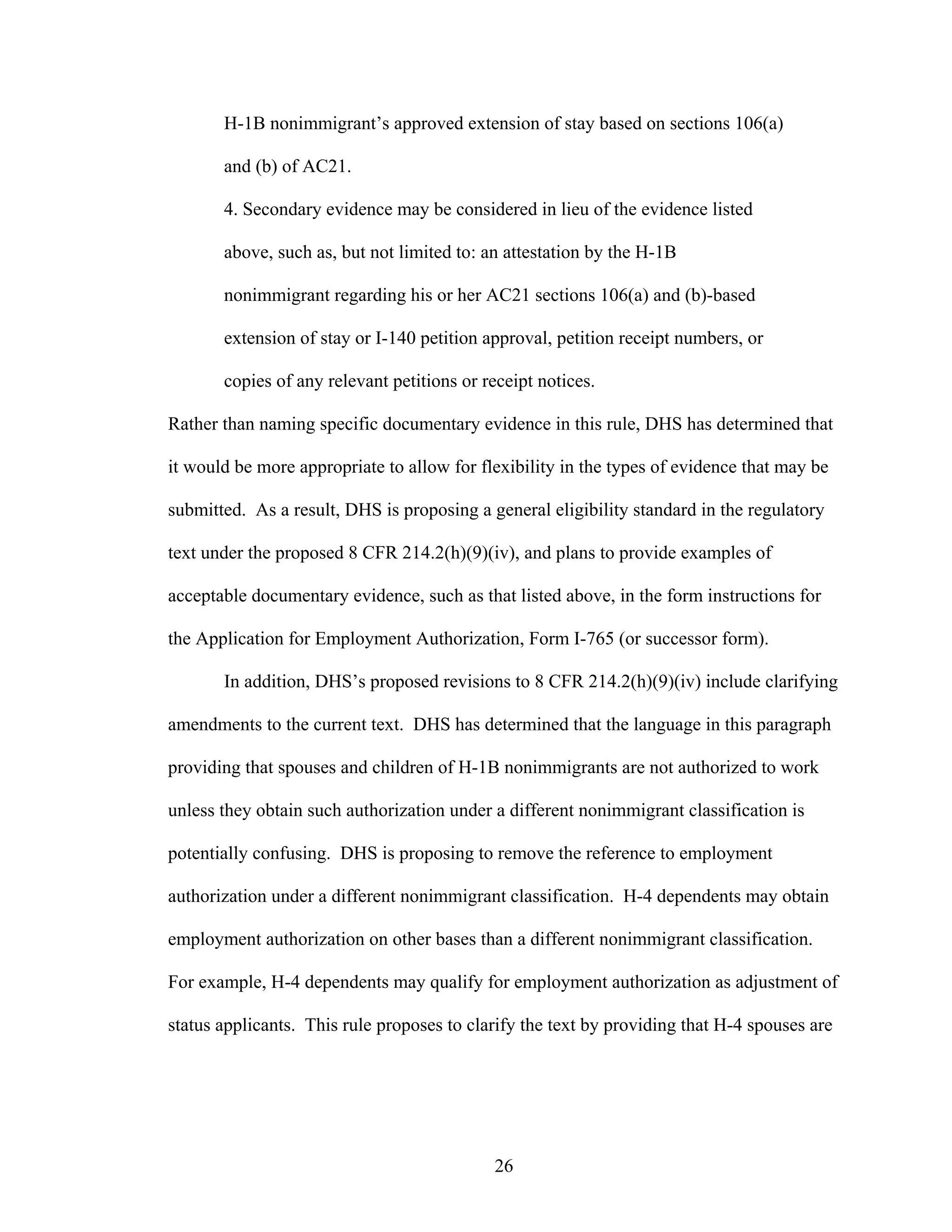 26
H-1B nonimmigrant’s approved extension of stay based on sections 106(a)
and (b) of AC21.
4. Secondary evidence may be considered in lieu of the evidence listed
above, such as, but not limited to: an attestation by the H-1B
nonimmigrant regarding his or her AC21 sections 106(a) and (b)-based
extension of stay or I-140 petition approval, petition receipt numbers, or
copies of any relevant petitions or receipt notices.
Rather than naming specific documentary evidence in this rule, DHS has determined that
it would be more appropriate to allow for flexibility in the types of evidence that may be
submitted. As a result, DHS is proposing a general eligibility standard in the regulatory
text under the proposed 8 CFR 214.2(h)(9)(iv), and plans to provide examples of
acceptable documentary evidence, such as that listed above, in the form instructions for
the Application for Employment Authorization, Form I-765 (or successor form).
In addition, DHS’s proposed revisions to 8 CFR 214.2(h)(9)(iv) include clarifying
amendments to the current text. DHS has determined that the language in this paragraph
providing that spouses and children of H-1B nonimmigrants are not authorized to work
unless they obtain such authorization under a different nonimmigrant classification is
potentially confusing. DHS is proposing to remove the reference to employment
authorization under a different nonimmigrant classification. H-4 dependents may obtain
employment authorization on other bases than a different nonimmigrant classification.
For example, H-4 dependents may qualify for employment authorization as adjustment of
status applicants. This rule proposes to clarify the text by providing that H-4 spouses are
 