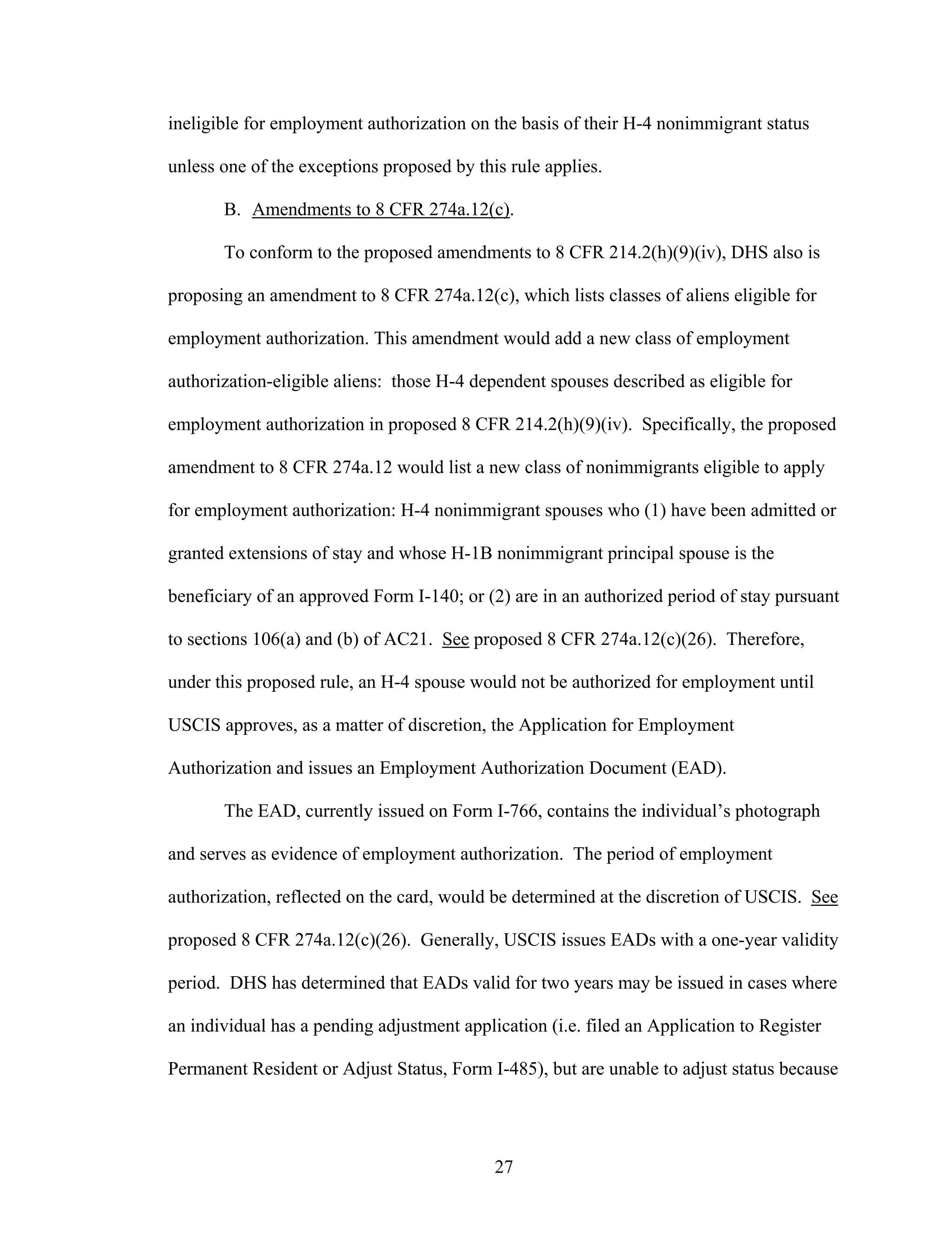 27
ineligible for employment authorization on the basis of their H-4 nonimmigrant status
unless one of the exceptions proposed by this rule applies.
B. Amendments to 8 CFR 274a.12(c).
To conform to the proposed amendments to 8 CFR 214.2(h)(9)(iv), DHS also is
proposing an amendment to 8 CFR 274a.12(c), which lists classes of aliens eligible for
employment authorization. This amendment would add a new class of employment
authorization-eligible aliens: those H-4 dependent spouses described as eligible for
employment authorization in proposed 8 CFR 214.2(h)(9)(iv). Specifically, the proposed
amendment to 8 CFR 274a.12 would list a new class of nonimmigrants eligible to apply
for employment authorization: H-4 nonimmigrant spouses who (1) have been admitted or
granted extensions of stay and whose H-1B nonimmigrant principal spouse is the
beneficiary of an approved Form I-140; or (2) are in an authorized period of stay pursuant
to sections 106(a) and (b) of AC21. See proposed 8 CFR 274a.12(c)(26). Therefore,
under this proposed rule, an H-4 spouse would not be authorized for employment until
USCIS approves, as a matter of discretion, the Application for Employment
Authorization and issues an Employment Authorization Document (EAD).
The EAD, currently issued on Form I-766, contains the individual’s photograph
and serves as evidence of employment authorization. The period of employment
authorization, reflected on the card, would be determined at the discretion of USCIS. See
proposed 8 CFR 274a.12(c)(26). Generally, USCIS issues EADs with a one-year validity
period. DHS has determined that EADs valid for two years may be issued in cases where
an individual has a pending adjustment application (i.e. filed an Application to Register
Permanent Resident or Adjust Status, Form I-485), but are unable to adjust status because
 