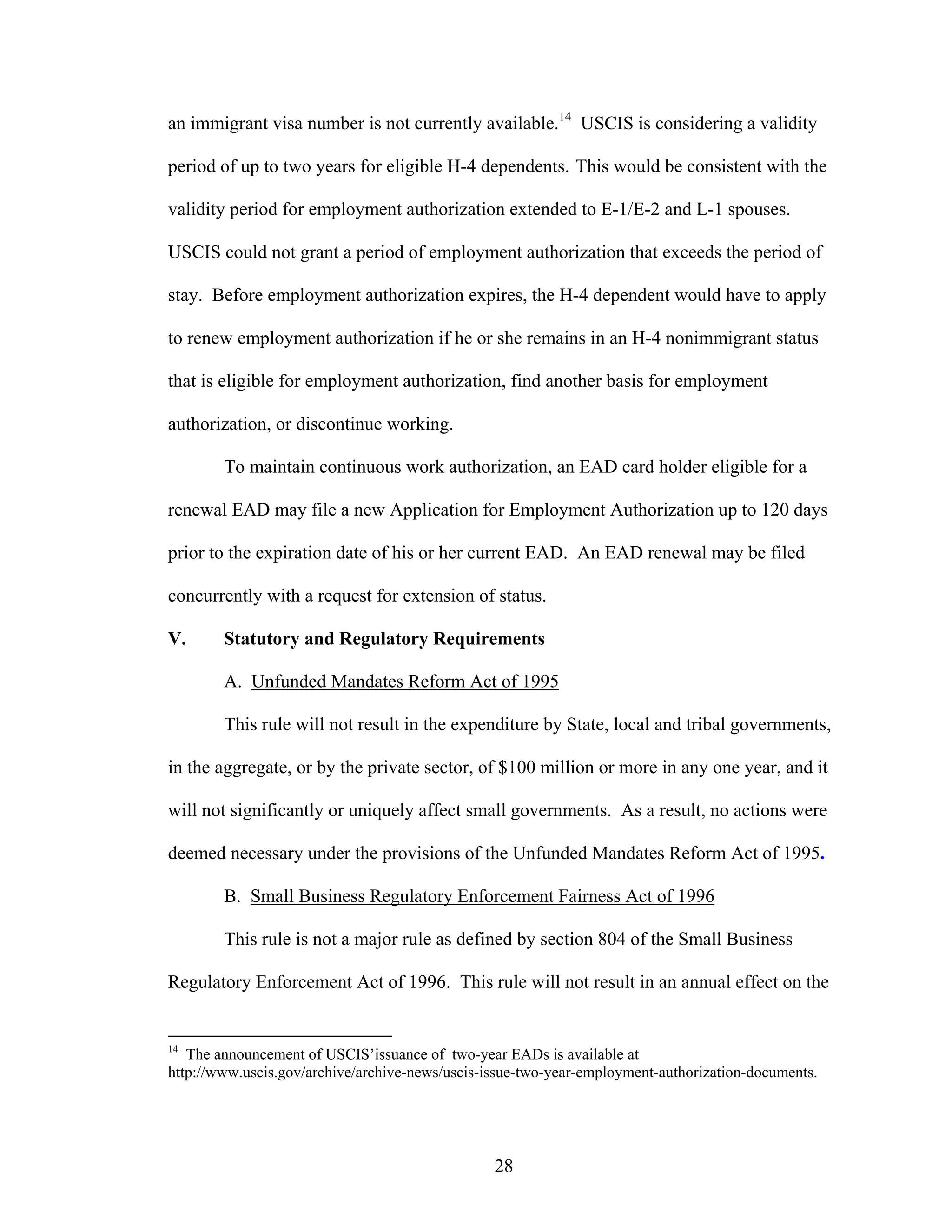 28
an immigrant visa number is not currently available.14
USCIS is considering a validity
period of up to two years for eligible H-4 dependents. This would be consistent with the
validity period for employment authorization extended to E-1/E-2 and L-1 spouses.
USCIS could not grant a period of employment authorization that exceeds the period of
stay. Before employment authorization expires, the H-4 dependent would have to apply
to renew employment authorization if he or she remains in an H-4 nonimmigrant status
that is eligible for employment authorization, find another basis for employment
authorization, or discontinue working.
To maintain continuous work authorization, an EAD card holder eligible for a
renewal EAD may file a new Application for Employment Authorization up to 120 days
prior to the expiration date of his or her current EAD. An EAD renewal may be filed
concurrently with a request for extension of status.
V. Statutory and Regulatory Requirements
A. Unfunded Mandates Reform Act of 1995
This rule will not result in the expenditure by State, local and tribal governments,
in the aggregate, or by the private sector, of $100 million or more in any one year, and it
will not significantly or uniquely affect small governments. As a result, no actions were
deemed necessary under the provisions of the Unfunded Mandates Reform Act of 1995.
B. Small Business Regulatory Enforcement Fairness Act of 1996
This rule is not a major rule as defined by section 804 of the Small Business
Regulatory Enforcement Act of 1996. This rule will not result in an annual effect on the
14
The announcement of USCIS’issuance of two-year EADs is available at
http://www.uscis.gov/archive/archive-news/uscis-issue-two-year-employment-authorization-documents.
 