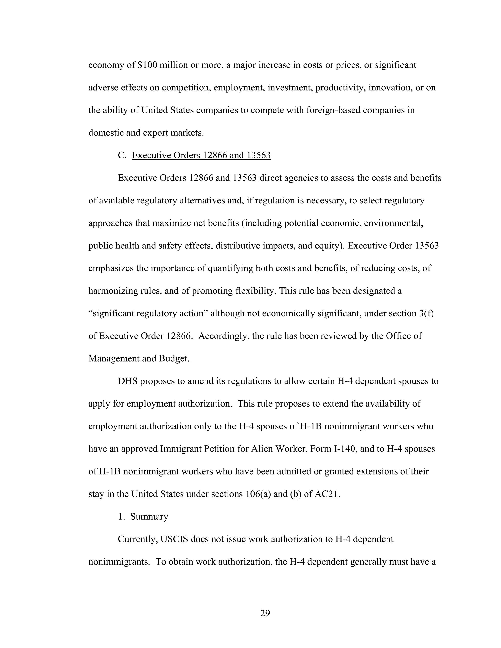 29
economy of $100 million or more, a major increase in costs or prices, or significant
adverse effects on competition, employment, investment, productivity, innovation, or on
the ability of United States companies to compete with foreign-based companies in
domestic and export markets.
C. Executive Orders 12866 and 13563
Executive Orders 12866 and 13563 direct agencies to assess the costs and benefits
of available regulatory alternatives and, if regulation is necessary, to select regulatory
approaches that maximize net benefits (including potential economic, environmental,
public health and safety effects, distributive impacts, and equity). Executive Order 13563
emphasizes the importance of quantifying both costs and benefits, of reducing costs, of
harmonizing rules, and of promoting flexibility. This rule has been designated a
“significant regulatory action” although not economically significant, under section 3(f)
of Executive Order 12866. Accordingly, the rule has been reviewed by the Office of
Management and Budget.
DHS proposes to amend its regulations to allow certain H-4 dependent spouses to
apply for employment authorization. This rule proposes to extend the availability of
employment authorization only to the H-4 spouses of H-1B nonimmigrant workers who
have an approved Immigrant Petition for Alien Worker, Form I-140, and to H-4 spouses
of H-1B nonimmigrant workers who have been admitted or granted extensions of their
stay in the United States under sections 106(a) and (b) of AC21.
1. Summary
Currently, USCIS does not issue work authorization to H-4 dependent
nonimmigrants. To obtain work authorization, the H-4 dependent generally must have a
 