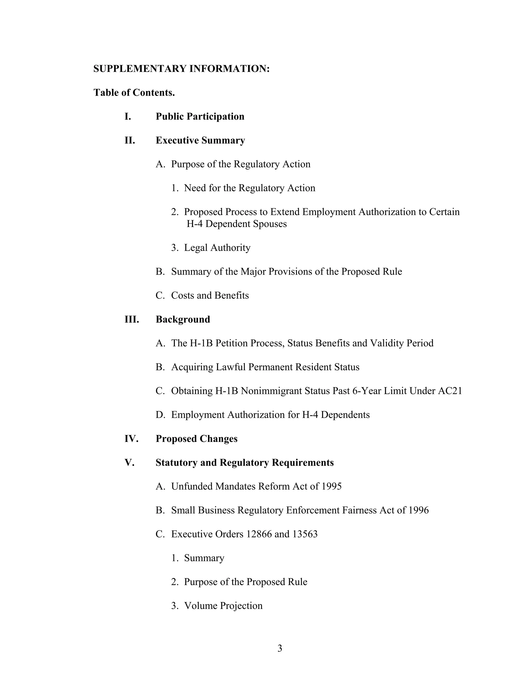 3
SUPPLEMENTARY INFORMATION:
Table of Contents.
I. Public Participation
II. Executive Summary
A. Purpose of the Regulatory Action
1. Need for the Regulatory Action
2. Proposed Process to Extend Employment Authorization to Certain
H-4 Dependent Spouses
3. Legal Authority
B. Summary of the Major Provisions of the Proposed Rule
C. Costs and Benefits
III. Background
A. The H-1B Petition Process, Status Benefits and Validity Period
B. Acquiring Lawful Permanent Resident Status
C. Obtaining H-1B Nonimmigrant Status Past 6-Year Limit Under AC21
D. Employment Authorization for H-4 Dependents
IV. Proposed Changes
V. Statutory and Regulatory Requirements
A. Unfunded Mandates Reform Act of 1995
B. Small Business Regulatory Enforcement Fairness Act of 1996
C. Executive Orders 12866 and 13563
1. Summary
2. Purpose of the Proposed Rule
3. Volume Projection
 